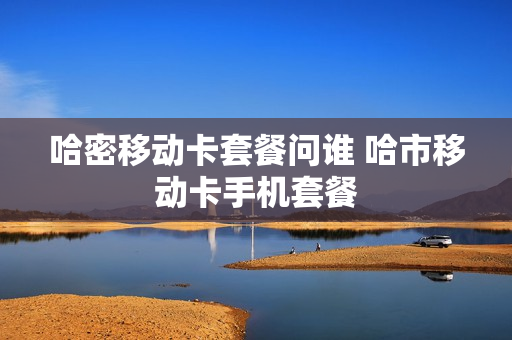 哈密移动卡套餐问谁 哈市移动卡手机套餐