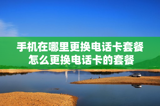 手机在哪里更换电话卡套餐 怎么更换电话卡的套餐