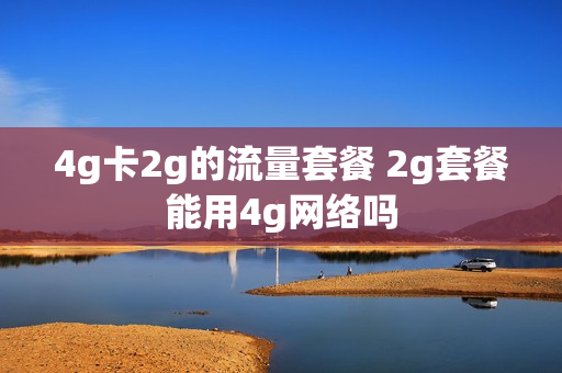 4g卡2g的流量套餐 2g套餐能用4g网络吗