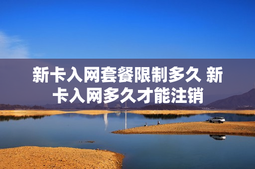 新卡入网套餐限制多久 新卡入网多久才能注销
