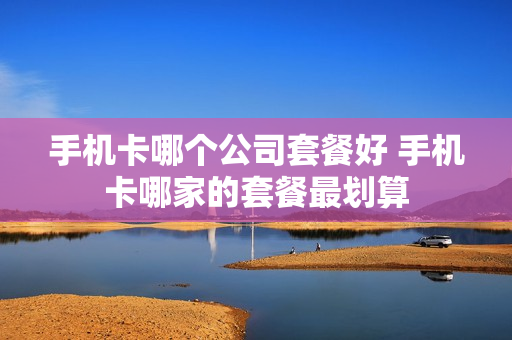 手机卡哪个公司套餐好 手机卡哪家的套餐最划算
