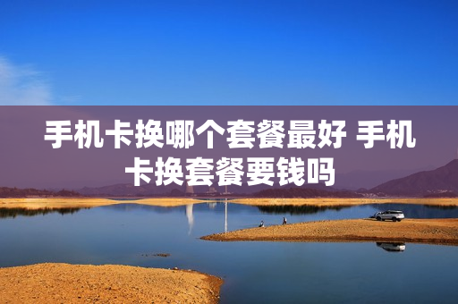 手机卡换哪个套餐最好 手机卡换套餐要钱吗