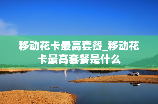移动花卡最高套餐_移动花卡最高套餐是什么
