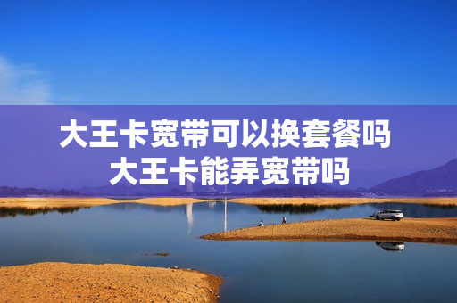 大王卡宽带可以换套餐吗 大王卡能弄宽带吗