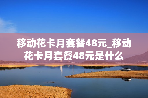 移动花卡月套餐48元_移动花卡月套餐48元是什么