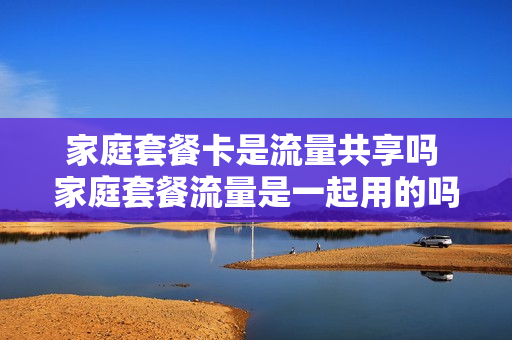 家庭套餐卡是流量共享吗 家庭套餐流量是一起用的吗
