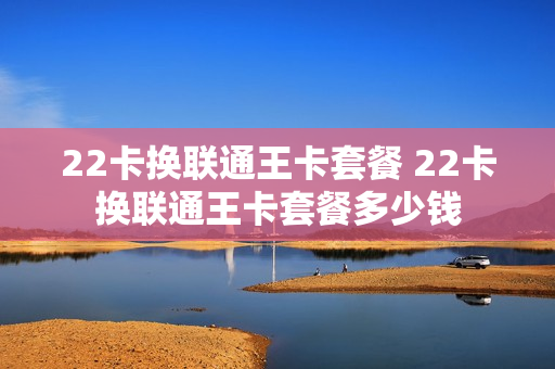22卡换联通王卡套餐 22卡换联通王卡套餐多少钱