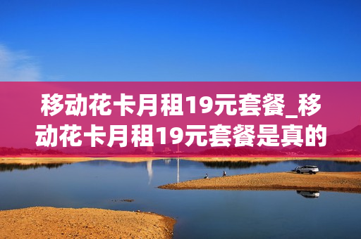 移动花卡月租19元套餐_移动花卡月租19元套餐是真的吗