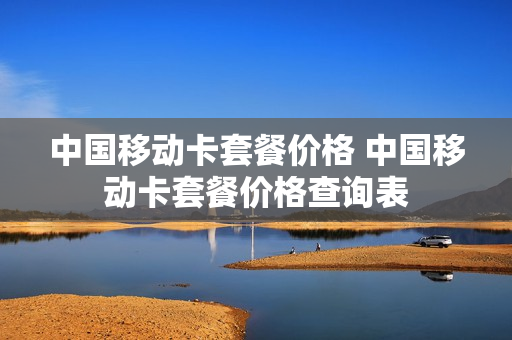 中国移动卡套餐价格 中国移动卡套餐价格查询表