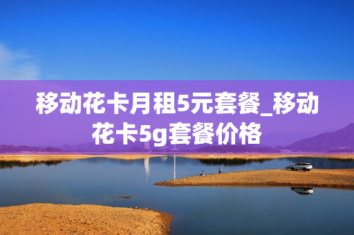 移动花卡月租5元套餐_移动花卡5g套餐价格