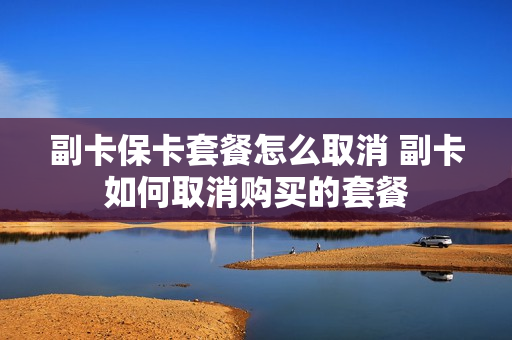副卡保卡套餐怎么取消 副卡如何取消购买的套餐