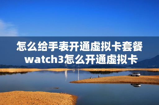 怎么给手表开通虚拟卡套餐 watch3怎么开通虚拟卡