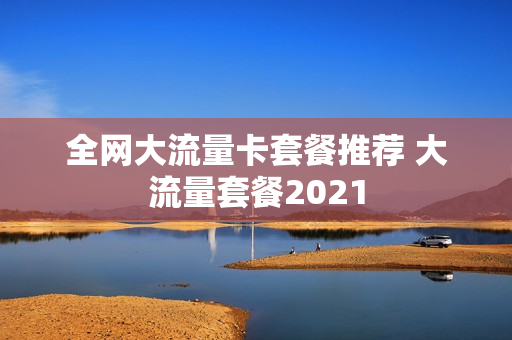 全网大流量卡套餐推荐 大流量套餐2021