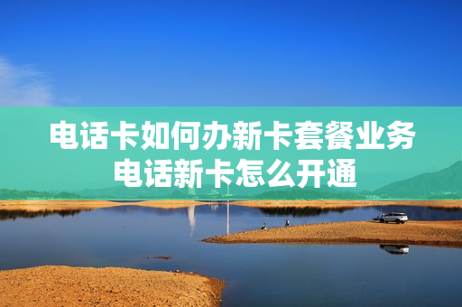 电话卡如何办新卡套餐业务 电话新卡怎么开通