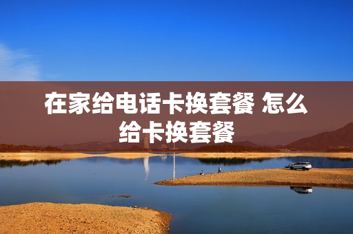 在家给电话卡换套餐 怎么给卡换套餐