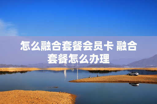 怎么融合套餐会员卡 融合套餐怎么办理