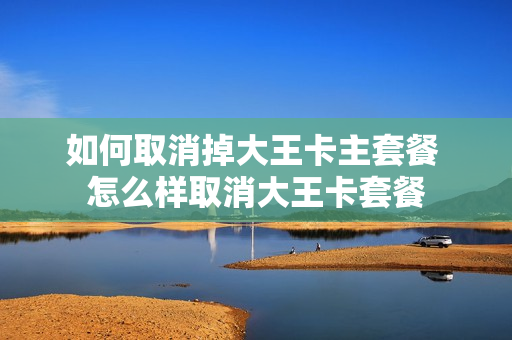 如何取消掉大王卡主套餐 怎么样取消大王卡套餐