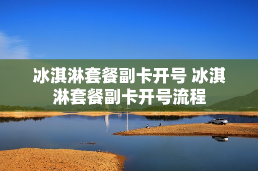 冰淇淋套餐副卡开号 冰淇淋套餐副卡开号流程