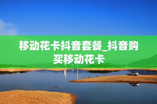 移动花卡抖音套餐_抖音购买移动花卡