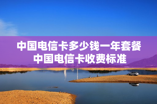 中国电信卡多少钱一年套餐 中国电信卡收费标准