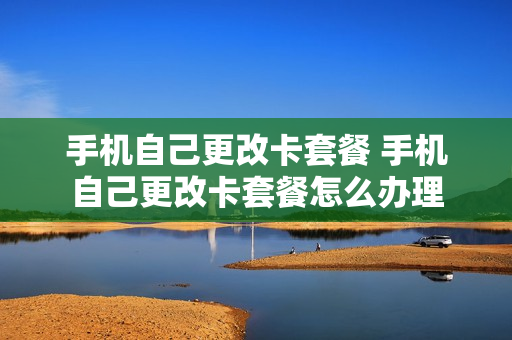 手机自己更改卡套餐 手机自己更改卡套餐怎么办理