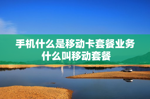 手机什么是移动卡套餐业务 什么叫移动套餐