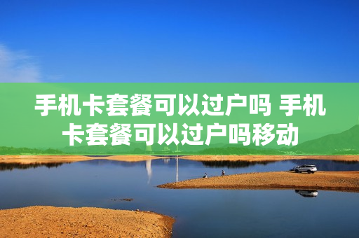 手机卡套餐可以过户吗 手机卡套餐可以过户吗移动