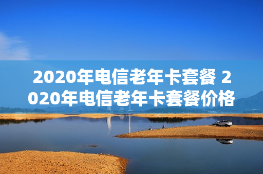 2020年电信老年卡套餐 2020年电信老年卡套餐价格表