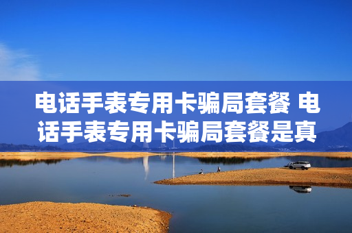 电话手表专用卡骗局套餐 电话手表专用卡骗局套餐是真的吗