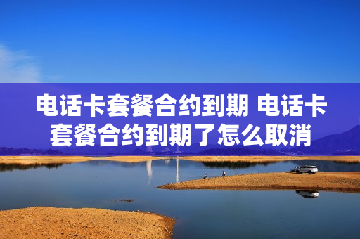 电话卡套餐合约到期 电话卡套餐合约到期了怎么取消