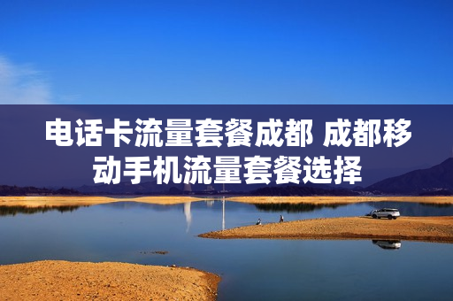 电话卡流量套餐成都 成都移动手机流量套餐选择