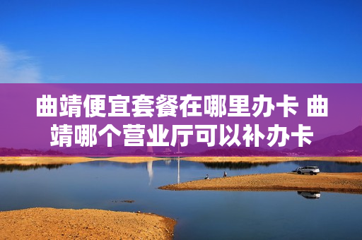 曲靖便宜套餐在哪里办卡 曲靖哪个营业厅可以补办卡