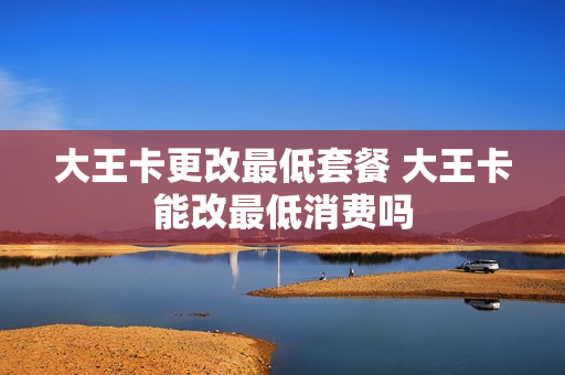 大王卡更改最低套餐 大王卡能改最低消费吗