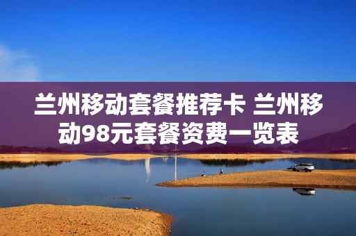 兰州移动套餐推荐卡 兰州移动98元套餐资费一览表