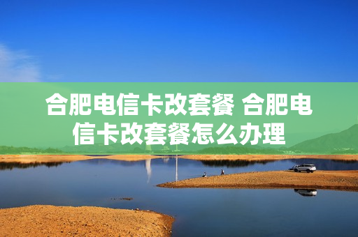 合肥电信卡改套餐 合肥电信卡改套餐怎么办理