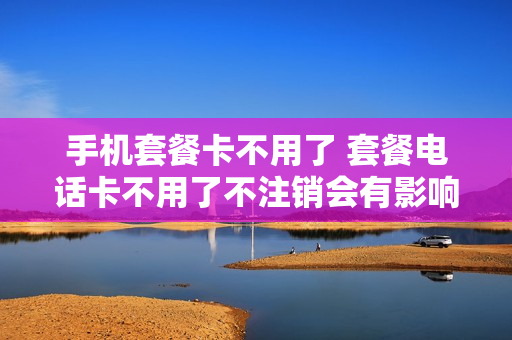 手机套餐卡不用了 套餐电话卡不用了不注销会有影响吗