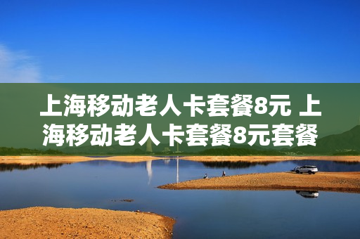 上海移动老人卡套餐8元 上海移动老人卡套餐8元套餐