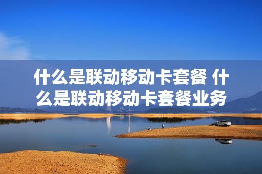 什么是联动移动卡套餐 什么是联动移动卡套餐业务