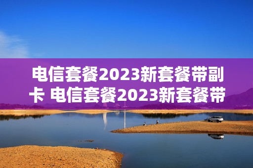 电信套餐2023新套餐带副卡 电信套餐2023新套餐带副卡吗