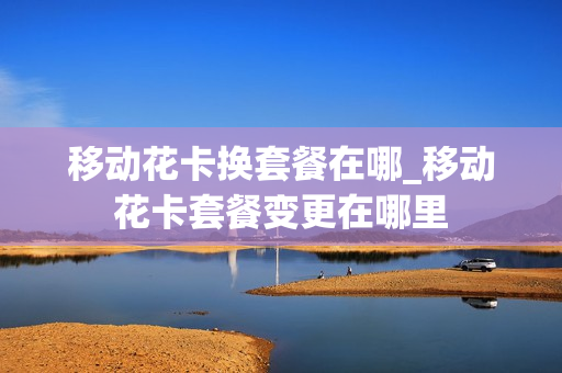 移动花卡换套餐在哪_移动花卡套餐变更在哪里