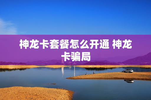 神龙卡套餐怎么开通 神龙卡骗局