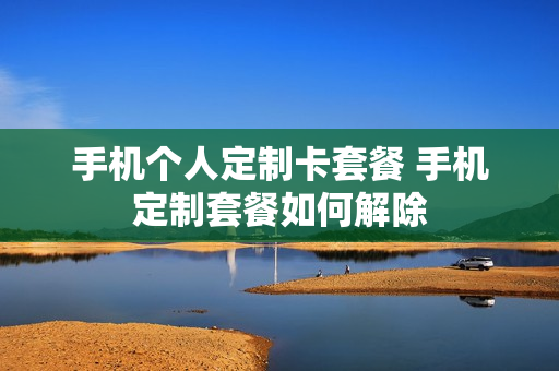 手机个人定制卡套餐 手机定制套餐如何解除