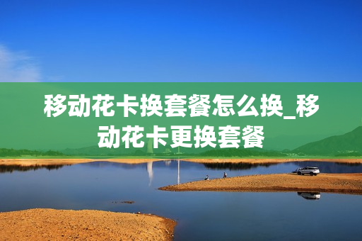 移动花卡换套餐怎么换_移动花卡更换套餐