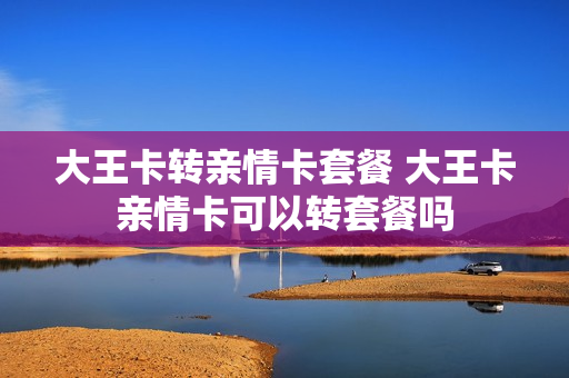 大王卡转亲情卡套餐 大王卡亲情卡可以转套餐吗