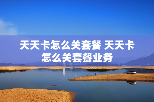 天天卡怎么关套餐 天天卡怎么关套餐业务