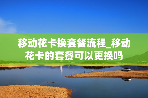 移动花卡换套餐流程_移动花卡的套餐可以更换吗