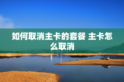 如何取消主卡的套餐 主卡怎么取消