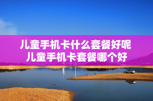 儿童手机卡什么套餐好呢 儿童手机卡套餐哪个好