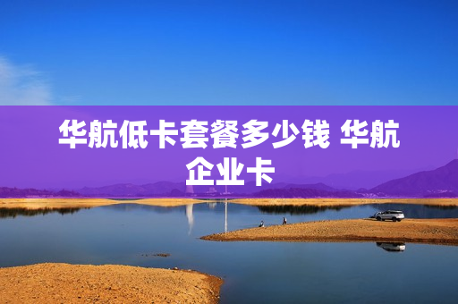 华航低卡套餐多少钱 华航企业卡