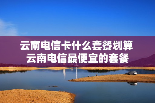 云南电信卡什么套餐划算 云南电信最便宜的套餐